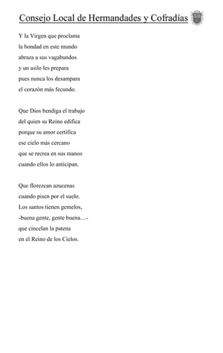 Y la Virgen que proclama
la bondad en este mundo
abraza a sus vagabundos
y un asilo les prepara
pues nunca los desampara
el corazón más fecundo.
Que Dios bendiga el trabajo
del quien su Reino edifica
porque su amor certifica
ese cielo más cercano
que se recrea en sus manos
cuando ellos lo anticipan.
Que florezcan azucenas
cuando pisen por el suelo.
Los santos tienen gemelos,
-buena gente, gente buena…-
que cincelan la patena
en el Reino de los Cielos.
 
