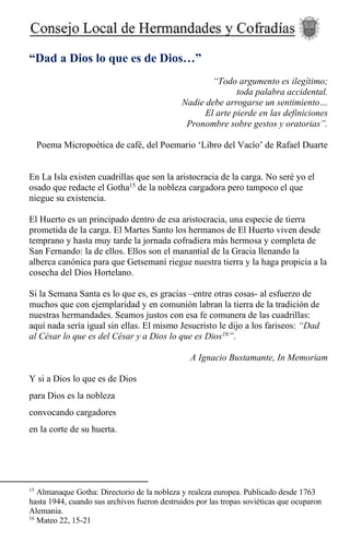 “Dad a Dios lo que es de Dios…”
“Todo argumento es ilegítimo;
toda palabra accidental.
Nadie debe arrogarse un sentimiento…
El arte pierde en las definiciones
Pronombre sobre gestos y oratorias”.
Poema Micropoética de café, del Poemario ‘Libro del Vacío’ de Rafael Duarte
En La Isla existen cuadrillas que son la aristocracia de la carga. No seré yo el
osado que redacte el Gotha15
de la nobleza cargadora pero tampoco el que
niegue su existencia.
El Huerto es un principado dentro de esa aristocracia, una especie de tierra
prometida de la carga. El Martes Santo los hermanos de El Huerto viven desde
temprano y hasta muy tarde la jornada cofradiera más hermosa y completa de
San Fernando: la de ellos. Ellos son el manantial de la Gracia llenando la
alberca canónica para que Getsemaní riegue nuestra tierra y la haga propicia a la
cosecha del Dios Hortelano.
Si la Semana Santa es lo que es, es gracias –entre otras cosas- al esfuerzo de
muchos que con ejemplaridad y en comunión labran la tierra de la tradición de
nuestras hermandades. Seamos justos con esa fe comunera de las cuadrillas:
aquí nada sería igual sin ellas. El mismo Jesucristo le dijo a los fariseos: “Dad
al César lo que es del César y a Dios lo que es Dios16
”.
A Ignacio Bustamante, In Memoriam
Y si a Dios lo que es de Dios
para Dios es la nobleza
convocando cargadores
en la corte de su huerta.
15
Almanaque Gotha: Directorio de la nobleza y realeza europea. Publicado desde 1763
hasta 1944, cuando sus archivos fueron destruidos por las tropas soviéticas que ocuparon
Alemania.
16
Mateo 22, 15-21
 