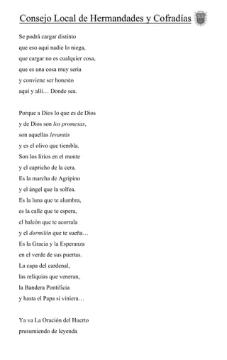 Se podrá cargar distinto
que eso aquí nadie lo niega,
que cargar no es cualquier cosa,
que es una cosa muy seria
y conviene ser honesto
aquí y allí… Donde sea.
Porque a Dios lo que es de Dios
y de Dios son los promesas,
son aquellas levantás
y es el olivo que tiembla.
Son los lirios en el monte
y el capricho de la cera.
Es la marcha de Agripino
y el ángel que la solfea.
Es la luna que te alumbra,
es la calle que te espera,
el balcón que te acorrala
y el dormilón que te sueña…
Es la Gracia y la Esperanza
en el verde de sus puertas.
La capa del cardenal,
las reliquias que veneran,
la Bandera Pontificia
y hasta el Papa si viniera…
Ya va La Oración del Huerto
presumiendo de leyenda
 