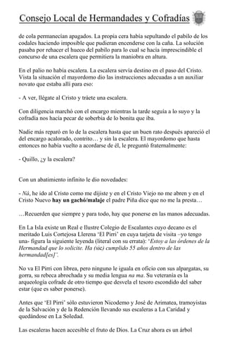 de cola permanecían apagados. La propia cera había sepultando el pabilo de los
codales haciendo imposible que pudieran encenderse con la caña. La solución
pasaba por rehacer el hueco del pabilo para lo cual se hacía imprescindible el
concurso de una escalera que permitiera la maniobra en altura.
En el palio no había escalera. La escalera servía destino en el paso del Cristo.
Vista la situación el mayordomo dio las instrucciones adecuadas a un auxiliar
novato que estaba allí para eso:
- A ver, llégate al Cristo y tráete una escalera.
Con diligencia marchó con el encargo mientras la tarde seguía a lo suyo y la
cofradía nos hacía pecar de soberbia de lo bonita que iba.
Nadie más reparó en lo de la escalera hasta que un buen rato después apareció el
del encargo acalorado, contrito… y sin la escalera. El mayordomo que hasta
entonces no había vuelto a acordarse de él, le preguntó fraternalmente:
- Quillo, ¿y la escalera?
Con un abatimiento infinito le dio novedades:
- Ná, he ido al Cristo como me dijiste y en el Cristo Viejo no me abren y en el
Cristo Nuevo hay un gachó/malaje el padre Piña dice que no me la presta…
…Recuerden que siempre y para todo, hay que ponerse en las manos adecuadas.
En La Isla existe un Real e Ilustre Colegio de Escalantes cuyo decano es el
meritado Luis Cortejosa Llerena ‘El Pirri’ en cuya tarjeta de visita –yo tengo
una- figura la siguiente leyenda (literal con su errata): ‘Estoy a las órdenes de la
Hermandad que lo solicite. Ha (sic) cumplido 55 años dentro de las
hermandad[es]’.
No va El Pirri con librea, pero ninguno le iguala en oficio con sus alpargatas, su
gorra, su rebeca abrochada y su media lengua na ma. Su veteranía es la
arqueología cofrade de otro tiempo que desvela el tesoro escondido del saber
estar (que es saber ponerse).
Antes que ‘El Pirri’ sólo estuvieron Nicodemo y José de Arimatea, tramoyistas
de la Salvación y de la Redención llevando sus escaleras a La Caridad y
quedándose en La Soledad.
Las escaleras hacen accesible el fruto de Dios. La Cruz ahora es un árbol
 