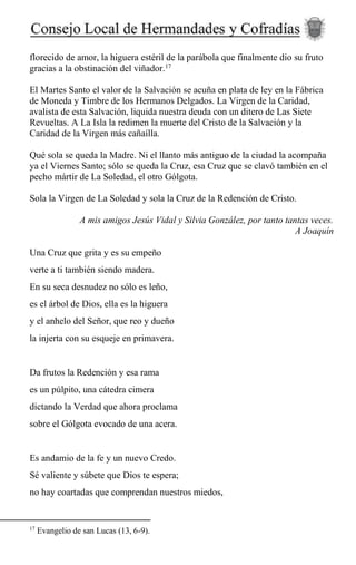 florecido de amor, la higuera estéril de la parábola que finalmente dio su fruto
gracias a la obstinación del viñador.17
El Martes Santo el valor de la Salvación se acuña en plata de ley en la Fábrica
de Moneda y Timbre de los Hermanos Delgados. La Virgen de la Caridad,
avalista de esta Salvación, liquida nuestra deuda con un ditero de Las Siete
Revueltas. A La Isla la redimen la muerte del Cristo de la Salvación y la
Caridad de la Virgen más cañaílla.
Qué sola se queda la Madre. Ni el llanto más antiguo de la ciudad la acompaña
ya el Viernes Santo; sólo se queda la Cruz, esa Cruz que se clavó también en el
pecho mártir de La Soledad, el otro Gólgota.
Sola la Virgen de La Soledad y sola la Cruz de la Redención de Cristo.
A mis amigos Jesús Vidal y Silvia González, por tanto tantas veces.
A Joaquín
Una Cruz que grita y es su empeño
verte a ti también siendo madera.
En su seca desnudez no sólo es leño,
es el árbol de Dios, ella es la higuera
y el anhelo del Señor, que reo y dueño
la injerta con su esqueje en primavera.
Da frutos la Redención y esa rama
es un púlpito, una cátedra cimera
dictando la Verdad que ahora proclama
sobre el Gólgota evocado de una acera.
Es andamio de la fe y un nuevo Credo.
Sé valiente y súbete que Dios te espera;
no hay coartadas que comprendan nuestros miedos,
17
Evangelio de san Lucas (13, 6-9).
 