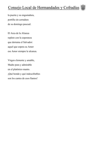 la puerta y su engastadura,
portilla sin cerradura
de su domingo pascual.
El Arca de la Alianza
repleto con la esperanza
que derrama el Salvador:
aquel que espera su Amor
ese Amor siempre le alcanza.
Virgen clemente y amable,
Madre pura y admirable
en el platónico manto.
¡Qué hondo y qué indescifrables
son los cantes de esos llantos!
 