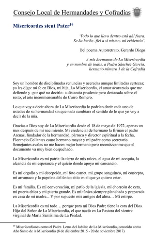 Misericordes sicut Pater19
‘Todo lo que llevo dentro está ahí fuera.
Se ha hecho -fiel a sí mismo- mi evidencia’.
Del poema Autorretrato. Gerardo Diego
A mis hermanos de La Misericordia
y en nombre de todos, a Pedro Sánchez García,
hermano número 1 de la Cofradía
Soy un hombre de disciplinadas renuncias y aceradas aunque limitadas certezas;
ya les digo: mi fe en Dios, mi hija, La Misericordia, el amor acorazado que me
defiende y -por qué no decirlo- a distancia prudente pero destacada sobre el
resto, el arte inconmensurable de Curro Romero.
Lo que voy a decir ahora de La Misericordia lo podrían decir cada uno de
ustedes de su hermandad sin que nada cambiara el sentido de lo que yo voy a
decir de la mía.
Gracias a Dios soy de La Misericordia desde el 18 de mayo de 1972, apenas un
mes después de mi nacimiento. Mi credencial de hermano la firman el padre
Arenas, fundador de la hermandad, párroco y director espiritual a la fecha,
Florencio Collantes como hermano mayor y mi padre como secretario.
Semejantes avales no me hacen mejor hermano pero reconózcanme que el
documento va muy bien despachado.
La Misericordia es mi patria: la tierra de mis raíces, el agua de mi acequia, la
alcancía de mi esperanza y el quicio donde apoyo mi cansancio.
Es mi orgullo y mi decepción, mi foto carnet, mi grupo sanguíneo, mi concepto,
mi arrumaco y la papeleta del único sitio en el que ya quiero estar.
Es mi familia. Es mi conversación, mi patio de la iglesia, mi chorreón de cera,
mi puerta chica y mi puerta grande. Es mi túnica siempre planchada y preparada
en casa de mi madre... Y por supuesto mis amigos del alma… Mi estirpe.
La Misericordia es mi todo… porque para mí Dios Padre tiene la cara del Dios
Hijo del Señor de La Misericordia, el que nació en La Pastora del vientre
virginal de María Santísima de La Piedad.
19
Misericordiosos como el Padre. Lema del Jubileo de La Misericordia, conocido como
Año Santo de la Misericordia (8 de diciembre 2015 - 20 de noviembre 2017)
 