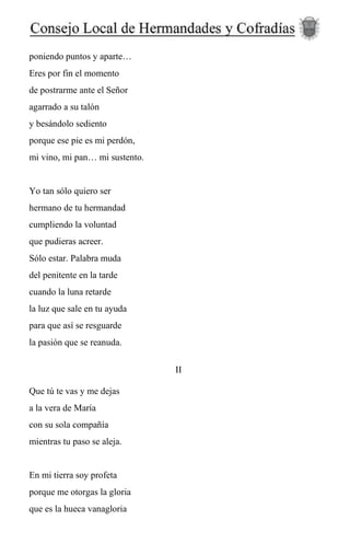 poniendo puntos y aparte…
Eres por fin el momento
de postrarme ante el Señor
agarrado a su talón
y besándolo sediento
porque ese pie es mi perdón,
mi vino, mi pan… mi sustento.
Yo tan sólo quiero ser
hermano de tu hermandad
cumpliendo la voluntad
que pudieras acreer.
Sólo estar. Palabra muda
del penitente en la tarde
cuando la luna retarde
la luz que sale en tu ayuda
para que así se resguarde
la pasión que se reanuda.
II
Que tú te vas y me dejas
a la vera de María
con su sola compañía
mientras tu paso se aleja.
En mi tierra soy profeta
porque me otorgas la gloria
que es la hueca vanagloria
 