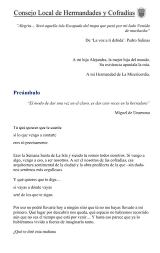 “Alegría… Será aquella isla Escapada del mapa que pasó por mi lado Vestida
de muchacha”
De ‘La voz a ti debida’. Pedro Salinas
A mi hija Alejandra, la mejor hija del mundo.
Su existencia apuntala la mía.
A mi Hermandad de La Misericordia.
Preámbulo
“El modo de dar una vez en el clavo, es dar cien veces en la herradura”
Miguel de Unamuno
Tú qué quieres que te cuente
si lo que vengo a contarte
eres tú precisamente.
Eres la Semana Santa de La Isla y siendo tú somos todos nosotros. Si vengo a
algo, vengo a eso, a ser nosotros. A ser el nosotros de las cofradías, esa
arquitectura sentimental de la ciudad y la obra predilecta de la que –sin duda-
nos sentimos más orgullosos.
Y qué quieres que te diga…
si vayas a donde vayas
seré de los que te sigan.
Por eso no podré llevarte hoy a ningún sitio que tú no me hayas llevado a mí
primero. Qué lugar por descubrir nos queda, qué espacio no habremos recorrido
aún que no sea el tiempo que está por venir… Y hasta eso parece que ya lo
hubiéramos vivido a fuerza de imaginarlo tanto.
¿Qué te diré esta mañana
 