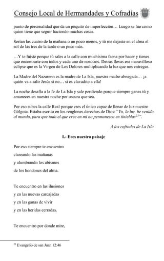 punto de personalidad que da un poquito de imperfección… Luego se fue como
quien tiene que seguir haciendo muchas cosas.
Serían las cuatro de la mañana o un poco menos, y tú me dejaste en el alma el
sol de las tres de la tarde o un poco más.
…Y te fuiste porque tú sales a la calle con muchísima faena por hacer y tienes
que encontrarte con todos y cada uno de nosotros. Detrás llevas ese maravilloso
eclipse que es la Virgen de Los Dolores multiplicando la luz que nos entregas.
La Madre del Nazareno es la madre de La Isla, nuestra madre abnegada… ¡a
quién va a salir Jesús si no… si es clavadito a ella!
La noche desafía a la fe de La Isla y sale perdiendo porque siempre ganas tú y
amaneces en nuestra noche por oscura que sea.
Por eso subes la calle Real porque eres el único capaz de llenar de luz nuestro
Gólgota. Estaba escrito en los renglones derechos de Dios: “Yo, la luz, he venido
al mundo, para que todo el que cree en mí no permanezca en tinieblas23
”.
A los cofrades de La Isla
I.- Eres nuestro paisaje
Por eso siempre te encuentro
clareando las mañanas
y alumbrando los abismos
de los hondones del alma.
Te encuentro en las ilusiones
y en las nuevas carcajadas
y en las ganas de vivir
y en las heridas cerradas.
Te encuentro por donde mire,
23
Evangelio de san Juan 12:46
 