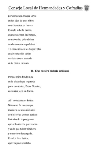 por donde quiera que vaya:
en los ojos de esos niños
con churretes en la cara.
Cuando sube la marea,
cuando carenan las barcas,
cuando miro golondrinas
anidando entre espadañas.
Te encuentro en las buganvillas
entabicando las tapias
vestidas con el morado
de tu túnica morada.
II.- Eres nuestra historia cotidiana
Porque mire donde mire
en la ciudad que te guarda
yo te encuentro, Padre Nuestro,
en su risa y en su drama.
Allí te encuentro, Señor:
Nazareno de la estampa,
memoria de esos ancianos
con historias que no acaban:
historias de la postguerra
que al hambre le guerreaban
y en la que fuiste trinchera
y munición descargada.
Eres La Isla, Señor,
que Quijano retrataba,
 