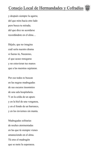 y después siempre la agarra;
del que mira hacia otro lado
pero busca tu mirada;
del que dice no acordarse
recordándote en el alma…
Déjalo, que no imagina
cuál sería nuestro drama
si fueras tú, Nazareno,
el que acaso renegaras
y no estuvieran tus manos
que a las nuestras sujetaran.
Por eso todos te buscan
en las negras madrugadas
de sus oscuros insomnios
de una sala hospitalaria.
Y en la celda de un apuro
y en la hiel de una venganza,
y en el fondo de un barranco,
y en los inviernos sin manta.
Madrugadas solitarias
de noches atormentadas
en las que tú siempre vienes
amaneciendo en el alma.
Tú eres el madrugón
que se mete la esperanza.
 