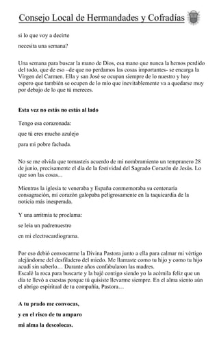 si lo que voy a decirte
necesita una semana?
Una semana para buscar la mano de Dios, esa mano que nunca la hemos perdido
del todo, que de eso –de que no perdamos las cosas importantes- se encarga la
Virgen del Carmen. Ella y san José se ocupan siempre de lo nuestro y hoy
espero que también se ocupen de lo mío que inevitablemente va a quedarse muy
por debajo de lo que tú mereces.
Esta vez no estás no estás al lado
Tengo esa corazonada:
que tú eres mucho azulejo
para mi pobre fachada.
No se me olvida que tomasteis acuerdo de mi nombramiento un tempranero 28
de junio, precisamente el día de la festividad del Sagrado Corazón de Jesús. Lo
que son las cosas...
Mientras la iglesia te veneraba y España conmemoraba su centenaria
consagración, mi corazón galopaba peligrosamente en la taquicardia de la
noticia más inesperada.
Y una arritmia te proclama:
se leía un padrenuestro
en mi electrocardiograma.
Por eso debió convocarme la Divina Pastora junto a ella para calmar mi vértigo
alejándome del desfiladero del miedo. Me llamaste como tu hijo y como tu hijo
acudí sin saberlo… Durante años confabularon las madres.
Escalé la roca para buscarte y la bajé contigo siendo yo la acémila feliz que un
día te llevó a cuestas porque tú quisiste llevarme siempre. En el alma siento aún
el abrigo espiritual de tu compañía, Pastora…
A tu prado me convocas,
y en el risco de tu amparo
mi alma la descolocas.
 