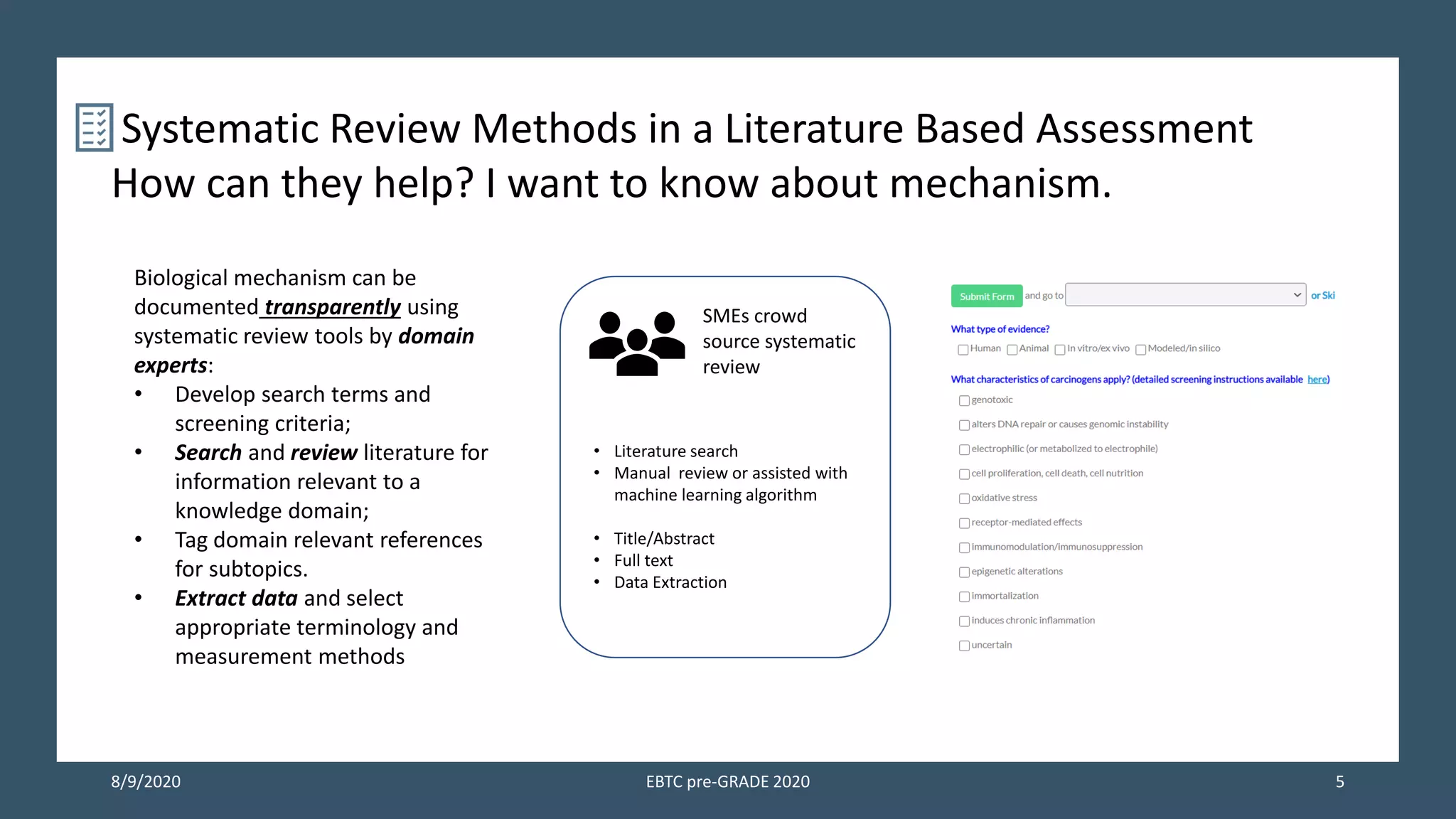 8/9/2020 EBTC pre-GRADE 2020 5
Systematic Review Methods in a Literature Based Assessment
How can they help? I want to know about mechanism.
Biological mechanism can be
documented transparently using
systematic review tools by domain
experts:
• Develop search terms and
screening criteria;
• Search and review literature for
information relevant to a
knowledge domain;
• Tag domain relevant references
for subtopics.
• Extract data and select
appropriate terminology and
measurement methods
SMEs crowd
source systematic
review
• Literature search
• Manual review or assisted with
machine learning algorithm
• Title/Abstract
• Full text
• Data Extraction
 