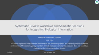 Chemical Assessment Division
U.S. EPA
Systematic Review Workflows and Semantic Solutions
for Integrating Biological Information
8/9/2020 EBTC pre-GRADE 2020 1
The views expressed here are mine alone and do not necessarily reflect the views or policies of the U.S.
Environmental Protection Agency. Mention of trade names or commercial products does not constitute
endorsement or recommendation for use.
 
