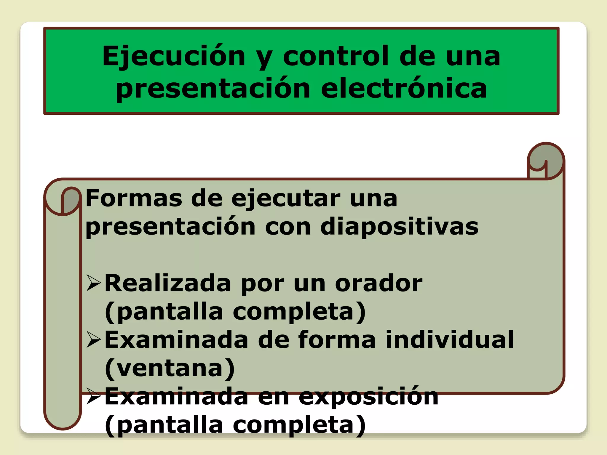 Ejecución y control de una
presentación electrónica
Formas de ejecutar una
presentación con diapositivas
Realizada por un orador
(pantalla completa)
Examinada de forma individual
(ventana)
Examinada en exposición
(pantalla completa)