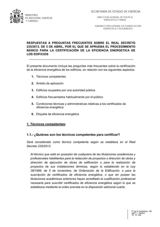 .
MINISTERIO
DE INDUSTRIA, ENERGÍA
Y TURISMO.
.
Pº de la Castellana, 160
28071 – Madrid
Tlf.: 91 349
SUBDIRECCIÓN GENERAL DE PLANIFICACIÓN
ENERGÉTICA Y SEGUIMIENTO
DIRECCION GENERAL DE POLÍTICA
ENERGÉTICA Y MINAS
SECRETARIA DE ESTADO DE ENERGÍA
RESPUESTAS A PREGUNTAS FRECUENTES SOBRE EL REAL DECRETO
235/2013, DE 5 DE ABRIL, POR EL QUE SE APRUEBA EL PROCEDIMIENTO
BÁSICO PARA LA CERTIFICACIÓN DE LA EFICIENCIA ENERGETICA DE
LOS EDIFICIOS
El presente documento incluye las preguntas más frecuentes sobre la certificación
de la eficiencia energética de los edificios, en relación con los siguientes aspectos:
1. Técnicos competentes
2. Ámbito de aplicación
3. Edificios ocupados por una autoridad pública
4. Edificios frecuentados habitualmente por el público
5. Condiciones técnicas y administrativas relativas a los certificados de
eficiencia energética:
6. Etiqueta de eficiencia energética
1. Técnicos competentes:
1.1.- ¿Quiénes son los técnicos competentes para certificar?
Será considerado como técnico competente según se establece en el Real
Decreto 235/2013:
Al técnico que esté en posesión de cualquiera de las titulaciones académicas y
profesionales habilitantes para la redacción de proyectos o dirección de obras y
dirección de ejecución de obras de edificación o para la realización de
proyectos de sus instalaciones térmicas, según lo establecido en la Ley
38/1999, de 5 de noviembre, de Ordenación de la Edificación, o para la
suscripción de certificados de eficiencia energética, o que sin poseer las
titulaciones académicas anteriores hayan acreditado la cualificación profesional
necesaria para suscribir certificados de eficiencia energética según lo que se
establezca mediante la orden prevista en la disposición adicional cuarta.
 