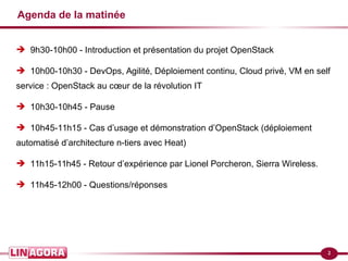 2
Agenda de la matinée
➔ 9h30-10h00 - Introduction et présentation du projet OpenStack
➔ 10h00-10h30 - DevOps, Agilité, Déploiement continu, Cloud privé, VM en self
service : OpenStack au cœur de la révolution IT
➔ 10h30-10h45 - Pause
➔ 10h45-11h15 - Cas d’usage et démonstration d’OpenStack (déploiement
automatisé d’architecture n-tiers avec Heat)
➔ 11h15-11h45 - Retour d’expérience par Lionel Porcheron, Sierra Wireless.
➔ 11h45-12h00 - Questions/réponses
 