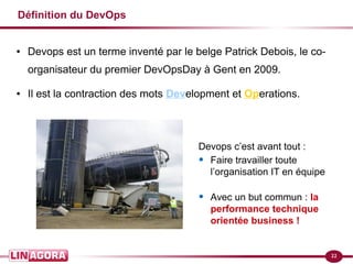 22
Définition du DevOps
● Devops est un terme inventé par le belge Patrick Debois, le co-
organisateur du premier DevOpsDay à Gent en 2009.
● Il est la contraction des mots Development et Operations.
Devops c’est avant tout :
• Faire travailler toute
l’organisation IT en équipe
• Avec un but commun : la
performance technique
orientée business !
 