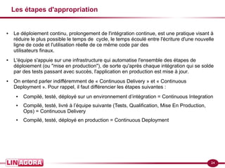 24
Les étapes d'appropriation
● Le déploiement continu, prolongement de l'intégration continue, est une pratique visant à
réduire le plus possible le temps de cycle, le temps écoulé entre l'écriture d'une nouvelle
ligne de code et l'utilisation réelle de ce même code par des
utilisateurs finaux.
● L'équipe s'appuie sur une infrastructure qui automatise l'ensemble des étapes de
déploiement (ou "mise en production"), de sorte qu'après chaque intégration qui se solde
par des tests passant avec succès, l'application en production est mise à jour.
● On entend parler indifféremment de « Continuous Delivery » et « Continuous
Deployment ». Pour rappel, il faut différencier les étapes suivantes :
● Compilé, testé, déployé sur un environnement d’intégration = Continuous Integration
● Compilé, testé, livré à l’équipe suivante (Tests, Qualification, Mise En Production,
Ops) = Continuous Delivery
● Compilé, testé, déployé en production = Continuous Deployment
 