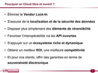 9
Pourquoi un Cloud libre et ouvert ?
● Éliminer le Vendor Lock-In
● S'assurer de la localisation et de la sécurité des données
● Disposer plus simplement des éléments de réversibilité
● Favoriser l’interopérabilité via les API ouvertes
● S’appuyer sur un écosystème riche et dynamique
● Obtenir un meilleur ROI, une meilleure compétitivité
● Et pour nos clients, offrir des garanties en terme de
souveraineté électronique
 