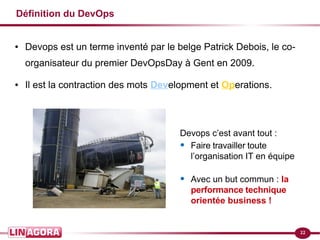 22
Définition du DevOps
● Devops est un terme inventé par le belge Patrick Debois, le co-
organisateur du premier DevOpsDay à Gent en 2009.
● Il est la contraction des mots Development et Operations.
Devops c’est avant tout :
• Faire travailler toute
l’organisation IT en équipe
• Avec un but commun : la
performance technique
orientée business !
 