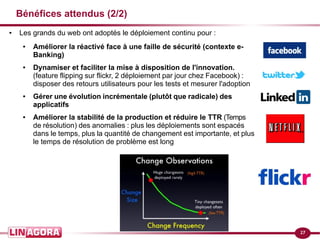 27
Bénéfices attendus (2/2)
● Les grands du web ont adoptés le déploiement continu pour :
● Améliorer la réactivé face à une faille de sécurité (contexte e-
Banking)
● Dynamiser et faciliter la mise à disposition de l'innovation.
(feature flipping sur flickr, 2 déploiement par jour chez Facebook) :
disposer des retours utilisateurs pour les tests et mesurer l'adoption
● Gérer une évolution incrémentale (plutôt que radicale) des
applicatifs
● Améliorer la stabilité de la production et réduire le TTR (Temps
de résolution) des anomalies : plus les déploiements sont espacés
dans le temps, plus la quantité de changement est importante, et plus
le temps de résolution de problème est long
 