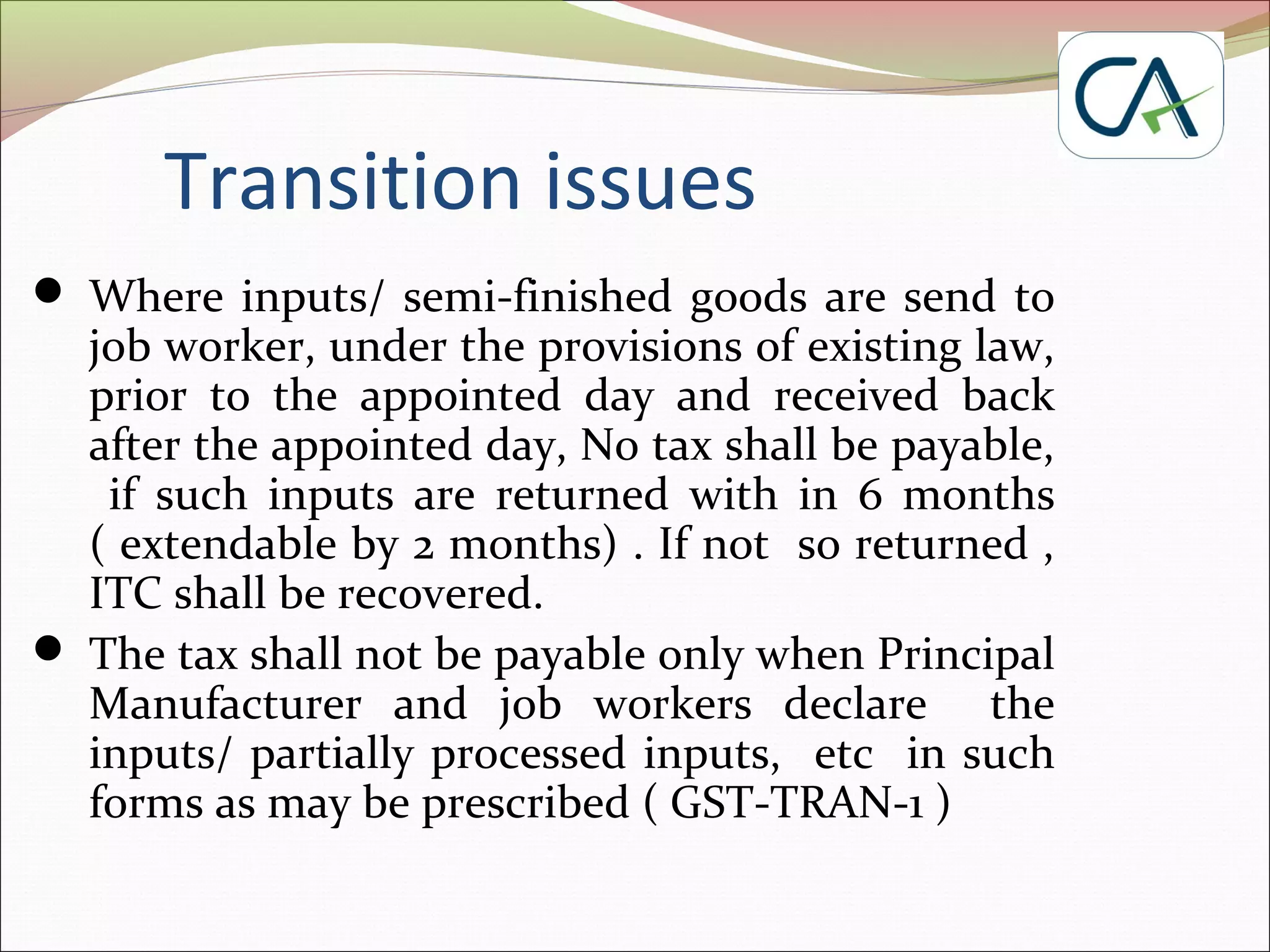 Transition issues
 Where inputs/ semi-finished goods are send to
job worker, under the provisions of existing law,
prior to the appointed day and received back
after the appointed day, No tax shall be payable,
if such inputs are returned with in 6 months
( extendable by 2 months) . If not so returned ,
ITC shall be recovered.
 The tax shall not be payable only when Principal
Manufacturer and job workers declare the
inputs/ partially processed inputs, etc in such
forms as may be prescribed ( GST-TRAN-1 )
 