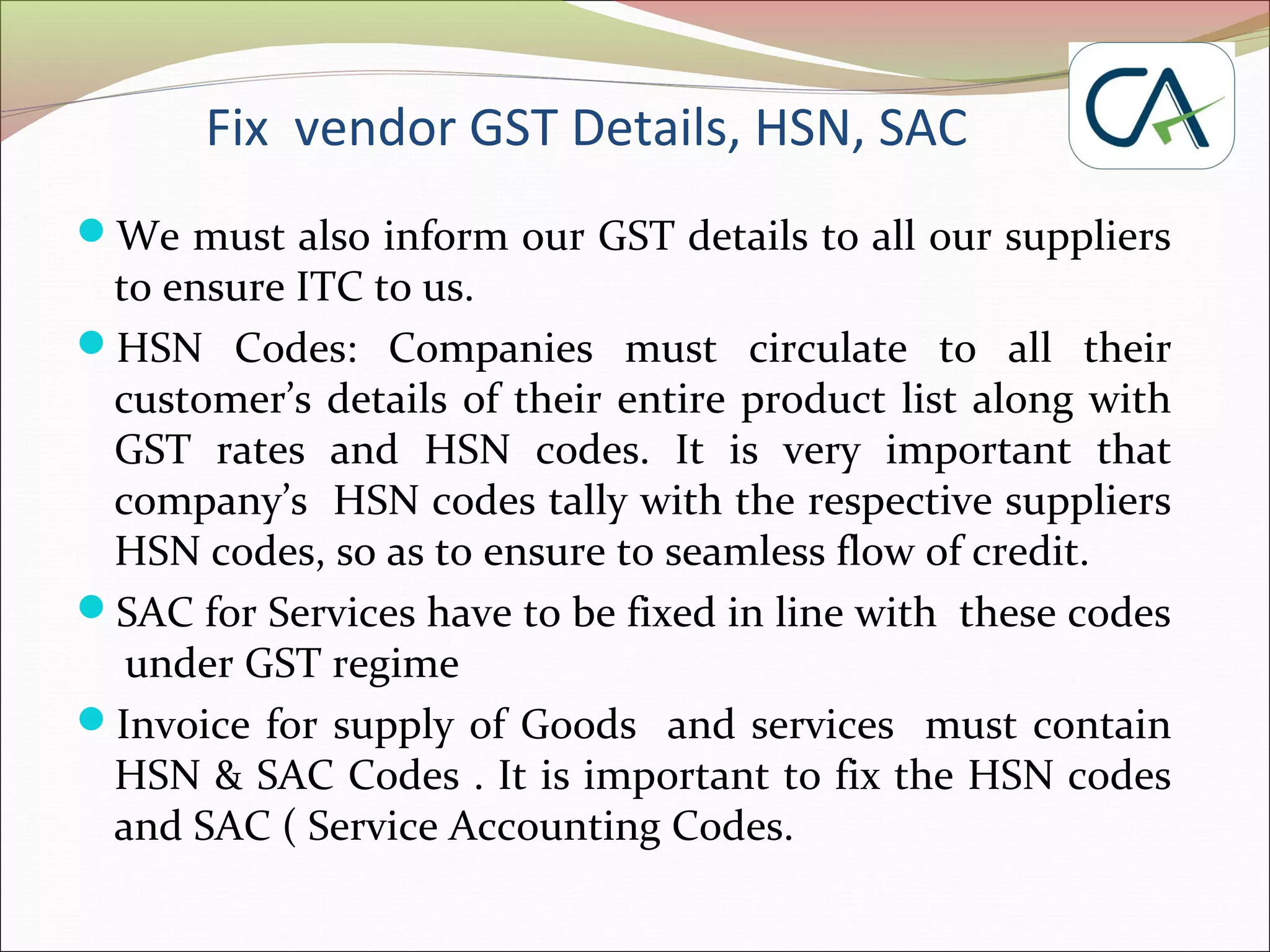 Fix vendor GST Details, HSN, SAC
We must also inform our GST details to all our suppliers
to ensure ITC to us.
HSN Codes: Companies must circulate to all their
customer’s details of their entire product list along with
GST rates and HSN codes. It is very important that
company’s HSN codes tally with the respective suppliers
HSN codes, so as to ensure to seamless flow of credit.
SAC for Services have to be fixed in line with these codes
under GST regime
Invoice for supply of Goods and services must contain
HSN & SAC Codes . It is important to fix the HSN codes
and SAC ( Service Accounting Codes.
 