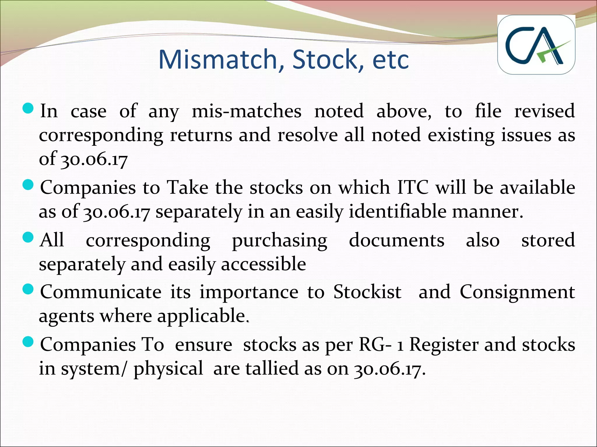 Mismatch, Stock, etc
In case of any mis-matches noted above, to file revised
corresponding returns and resolve all noted existing issues as
of 30.06.17
Companies to Take the stocks on which ITC will be available
as of 30.06.17 separately in an easily identifiable manner.
All corresponding purchasing documents also stored
separately and easily accessible
Communicate its importance to Stockist and Consignment
agents where applicable..
Companies To ensure stocks as per RG- 1 Register and stocks
in system/ physical are tallied as on 30.06.17.
 