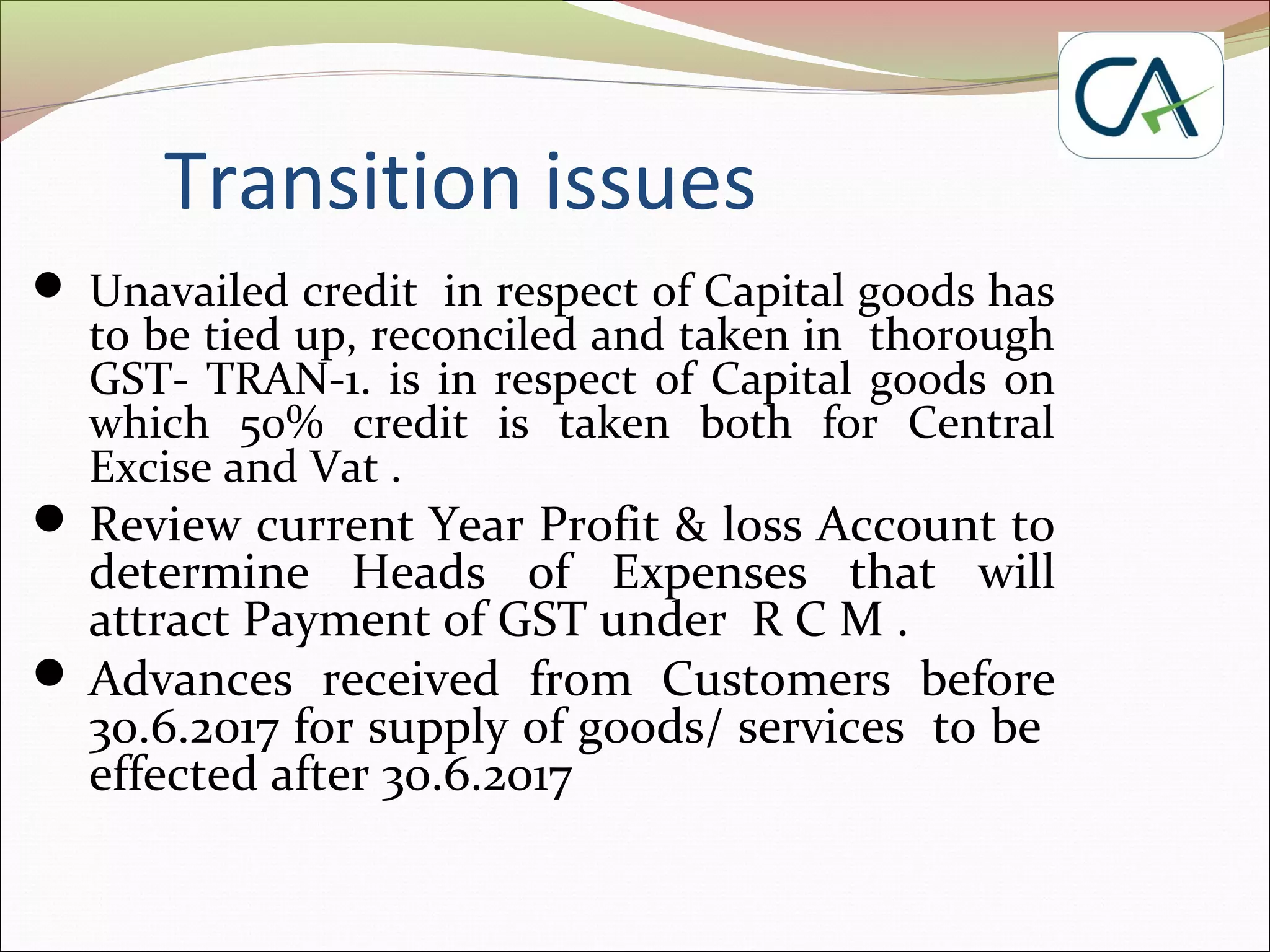 Transition issues
 Unavailed credit in respect of Capital goods has
to be tied up, reconciled and taken in thorough
GST- TRAN-1. is in respect of Capital goods on
which 50% credit is taken both for Central
Excise and Vat .
 Review current Year Profit & loss Account to
determine Heads of Expenses that will
attract Payment of GST under R C M .
 Advances received from Customers before
30.6.2017 for supply of goods/ services to be
effected after 30.6.2017
 