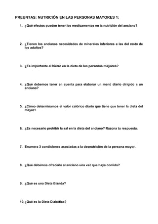 PREUNTAS: NUTRICIÓN EN LAS PERSONAS MAYORES 1: 
1. ¿Qué efectos pueden tener los medicamentos en la nutrición del anciano? 
2. ¿Tienen los ancianos necesidades de minerales inferiores a las del resto de 
los adultos? 
3. ¿Es importante el hierro en la dieta de las personas mayores? 
4. ¿Qué debemos tener en cuenta para elaborar un menú diario dirigido a un 
anciano? 
5. ¿Cómo determinamos el valor calórico diario que tiene que tener la dieta del 
mayor? 
6. ¿Es necesario prohibir la sal en la dieta del anciano? Razona tu respuesta. 
7. Enumera 3 condiciones asociadas a la desnutrición de la persona mayor. 
8. ¿Qué debemos ofrecerle al anciano una vez que haya comido? 
9. ¿Qué es una Dieta Blanda? 
10.¿Qué es la Dieta Diabética? 
 