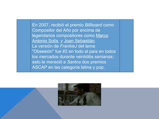 En 2007, recibió el premio Billboard como
Compositor del Año por encima de
legendarios compositores como Marco
Antonio Solís y Joan Sebastián.
La versión de FrankieJ del tema
"Obsesión" fue #2 en todo el país en todos
los mercados durante veintidós semanas;
esto le mereció a Santos dos premios
ASCAP en las categoría latina y pop.
 
