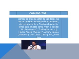 COMPOSITOR:

Romeo es el compositor de casi todos los
 temas que han alcanzado la popularidad,
  del grupo Aventura. También ha escrito
 éxitos para artistas como Wisin & Yandel
  ("Noche de sexo"), Thalía (No, no, no),
 Héctor Acosta ("Me voy"), Antony Santos
("Mátame"), Don Omar (" Ella y Yo"), entre
                    otros.
 