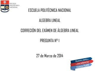 ESCUELA POLITÉCNICA NACIONAL
ALGEBRA LINEAL
CORRECIÓN DEL EXÁMEN DE ÁLGEBRA LINEAL
PREGUNTA N° 1
27 de Marzo de 2014
 