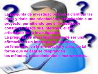 La pregunta de investigación busca clarificar las ideas y darle una orientación y delimitación a un proyecto, permitiendo que el investigador construya, desde sus intereses, el eje articulador de la investigación.La pregunta de investigación puede ser una afirmación o un interrogante acerca de un fenómeno, en forma precisa y clara, de tal forma que de ésta se desprendan los métodos, procedimientos e instrumentos.