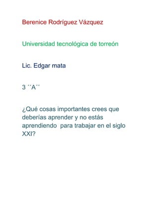 Berenice Rodríguez Vázquez
Universidad tecnológica de torreón
Lic. Edgar mata
3 ´´A´´
¿Qué cosas importantes crees que
deberías aprender y no estás
aprendiendo para trabajar en el siglo
XXI?