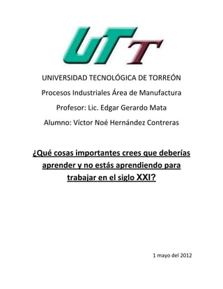 UNIVERSIDAD TECNOLÓGICA DE TORREÓN
Procesos Industriales Área de Manufactura
Profesor: Lic. Edgar Gerardo Mata
Alumno: Víctor Noé Hernández Contreras
¿Qué cosas importantes crees que deberías
aprender y no estás aprendiendo para
trabajar en el siglo XXI?
1 mayo del 2012
