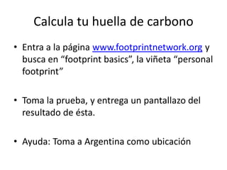 Calcula tu huella de carbono
• Entra a la página www.footprintnetwork.org y
busca en “footprint basics”, la viñeta “personal
footprint”
• Toma la prueba, y entrega un pantallazo del
resultado de ésta.
• Ayuda: Toma a Argentina como ubicación
 