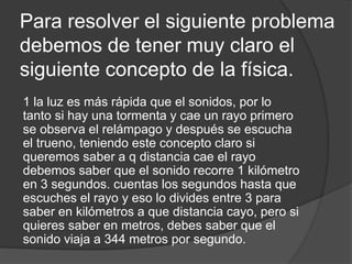 Para resolver el siguiente problema
debemos de tener muy claro el
siguiente concepto de la física.
1 la luz es más rápida que el sonidos, por lo
tanto si hay una tormenta y cae un rayo primero
se observa el relámpago y después se escucha
el trueno, teniendo este concepto claro si
queremos saber a q distancia cae el rayo
debemos saber que el sonido recorre 1 kilómetro
en 3 segundos. cuentas los segundos hasta que
escuches el rayo y eso lo divides entre 3 para
saber en kilómetros a que distancia cayo, pero si
quieres saber en metros, debes saber que el
sonido viaja a 344 metros por segundo.