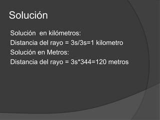Solución
Solución en kilómetros:
Distancia del rayo = 3s/3s=1 kilometro
Solución en Metros:
Distancia del rayo = 3s*344=120 metros