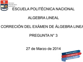 ESCUELA POLITÉCNICA NACIONAL
ALGEBRA LINEAL
CORRECIÓN DEL EXÁMEN DE ÁLGEBRA LINEA
PREGUNTA N° 3
27 de Marzo de 2014
 
