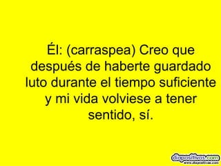 Él: (carraspea) Creo que después de haberte guardado luto durante el tiempo suficiente y mi vida volviese a tener sentido, sí. 