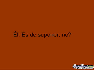Él: Es de suponer, no? 