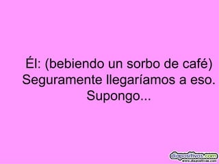 Él: (bebiendo un sorbo de café) Seguramente llegaríamos a eso. Supongo... 
