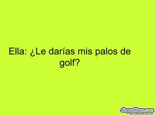 Ella: ¿Le darías mis palos de golf? 