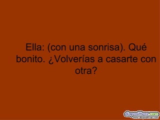 Ella: (con una sonrisa). Qué bonito. ¿Volverías a casarte con otra? 