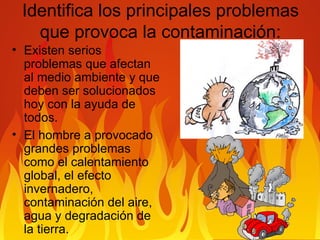 Identifica los principales problemas que provoca la contaminación: Existen serios problemas que afectan al medio ambiente y que deben ser solucionados hoy con la ayuda de todos. El hombre a provocado grandes problemas como el calentamiento global, el efecto invernadero, contaminación del aire, agua y degradación de la tierra.