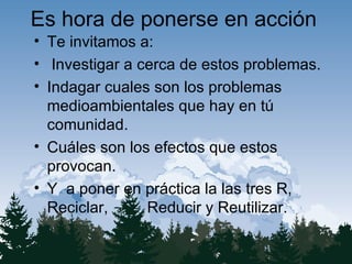 Es hora de ponerse en acción Te invitamos a: Investigar a cerca de estos problemas. Indagar cuales son los problemas medioambientales que hay en tú comunidad. Cuáles son los efectos que estos provocan. Y a poner en práctica la las tres R, Reciclar, Reducir y Reutilizar.