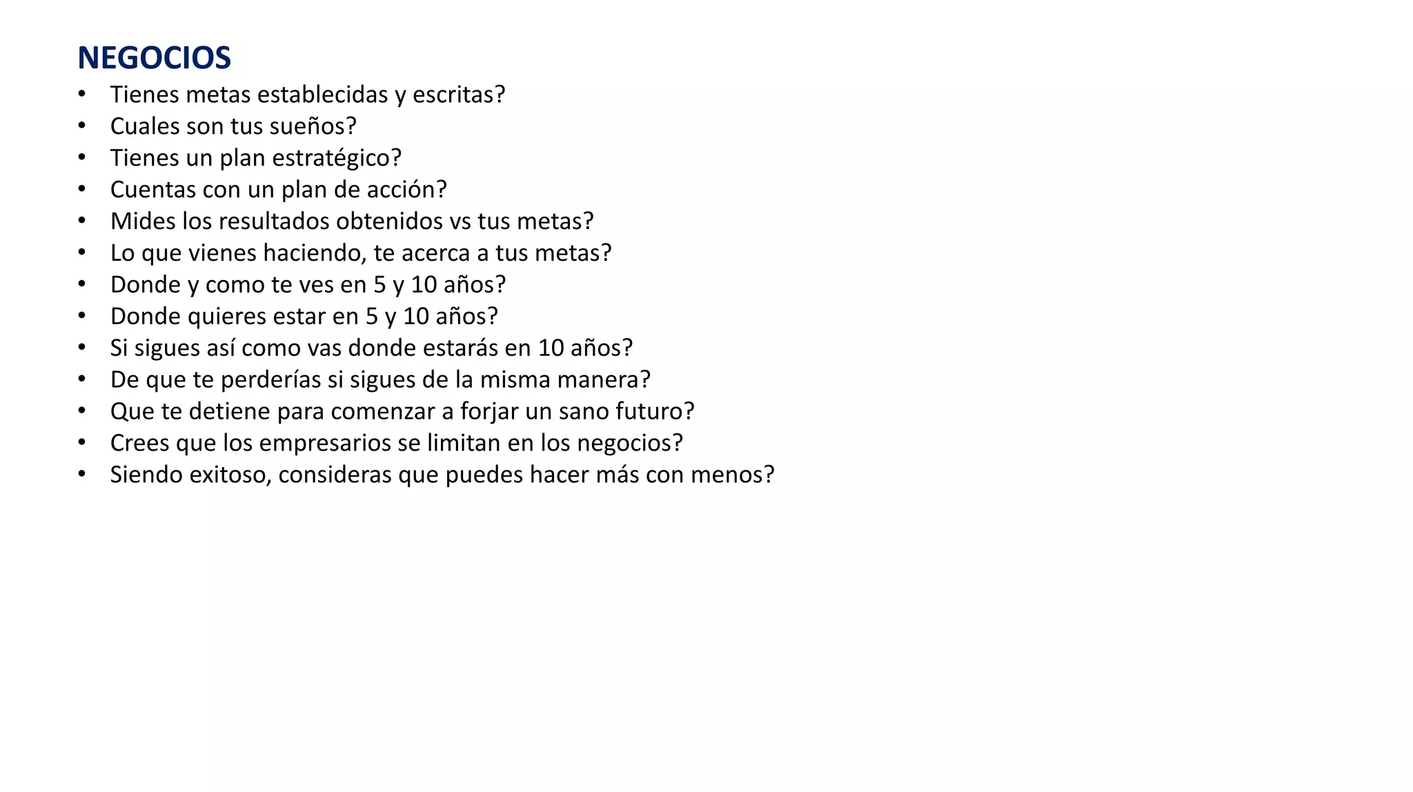 NEGOCIOS
• Tienes metas establecidas y escritas?
• Cuales son tus sueños?
• Tienes un plan estratégico?
• Cuentas con un plan de acción?
• Mides los resultados obtenidos vs tus metas?
• Lo que vienes haciendo, te acerca a tus metas?
• Donde y como te ves en 5 y 10 años?
• Donde quieres estar en 5 y 10 años?
• Si sigues así como vas donde estarás en 10 años?
• De que te perderías si sigues de la misma manera?
• Que te detiene para comenzar a forjar un sano futuro?
• Crees que los empresarios se limitan en los negocios?
• Siendo exitoso, consideras que puedes hacer más con menos?
 