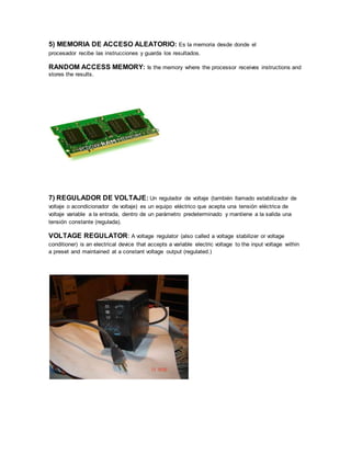 5) MEMORIA DE ACCESO ALEATORIO: Es la memoria desde donde el
procesador recibe las instrucciones y guarda los resultados.
RANDOM ACCESS MEMORY: Is the memory where the processor receives instructions and
stores the results.
7) REGULADOR DE VOLTAJE: Un regulador de voltaje (también llamado estabilizador de
voltaje o acondicionador de voltaje) es un equipo eléctrico que acepta una tensión eléctrica de
voltaje variable a la entrada, dentro de un parámetro predeterminado y mantiene a la salida una
tensión constante (regulada).
VOLTAGE REGULATOR: A voltage regulator (also called a voltage stabilizer or voltage
conditioner) is an electrical device that accepts a variable electric voltage to the input voltage within
a preset and maintained at a constant voltage output (regulated.)
 