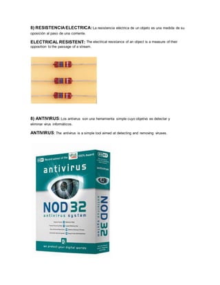 8) RESISTENCIA ELECTRICA: La resistencia eléctrica de un objeto es una medida de su
oposición al paso de una corriente.
ELECTRICAL RESISTENT: The electrical resistance of an object is a measure of their
opposition to the passage of a stream.
8) ANTIVIRUS:Los antivirus son una herramienta simple cuyo objetivo es detectar y
eliminar virus informáticos.
ANTIVIRUS: The antivirus is a simple tool aimed at detecting and removing viruses.
 
