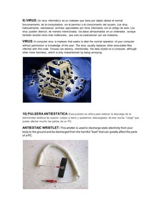 9) VIRUS: Un virus informático es un malware que tiene por objeto alterar el normal
funcionamiento de la computadora, sin el permiso o el conocimiento del usuario. Los virus,
habitualmente, reemplazan archivos ejecutables por otros infectados con el código de este. Los
virus pueden destruir, de manera intencionada, los datos almacenados en un ordenador, aunque
también existen otros más inofensivos, que solo se caracterizan por ser molestos.
VIRUS: A computer virus is malware that seeks to alter the normal operation of your computer
without permission or knowledge of the user. The virus usually replaces other executable files
infected with this code. Viruses can destroy, intentionally, the data stored on a computer, although
other more harmless, which is only characterized by being annoying.
10) PULSERA ANTIESTÁTICA: Esta pulsera se utiliza para realizar la descarga de la
electricidad estática de nuestro cuerpo a tierra y quedemos descargados de esa nociva "carga" que
puede afectar mucho las partes de un PC.
ANTIESTAIC WRISTLET: This wristlet is used to discharge static electricity from your
body to the ground and be discharged from the harmful "load" that can greatly affect the parts
of a PC.
 