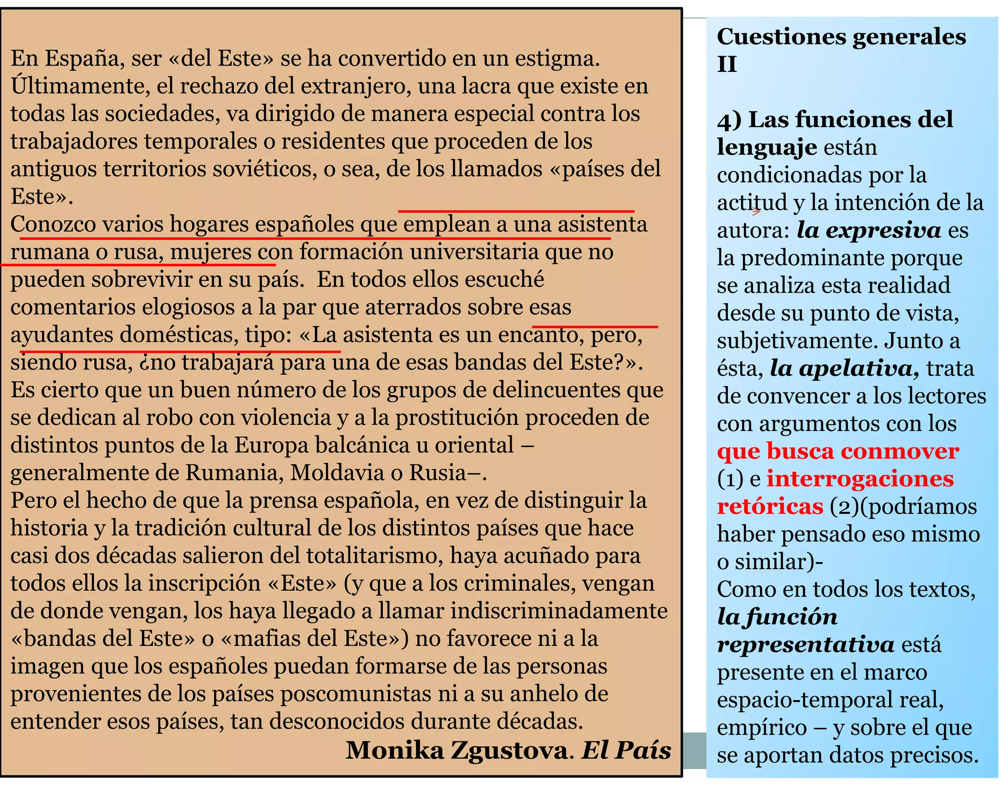 En España, ser «del Este» se ha convertido en un estigma. 
Últimamente, el rechazo del extranjero, una lacra que existe en 
todas las sociedades, va dirigido de manera especial contra los 
trabajadores temporales o residentes que proceden de los 
antiguos territorios soviéticos, o sea, de los llamados «países del 
Este». 
Conozco varios hogares españoles que emplean a una asistenta 
rumana o rusa, mujeres con formación universitaria que no 
pueden sobrevivir en su país. En todos ellos escuché 
comentarios elogiosos a la par que aterrados sobre esas 
ayudantes domésticas, tipo: «La asistenta es un encanto, pero, 
siendo rusa, ¿no trabajará para una de esas bandas del Este?». 
Es cierto que un buen número de los grupos de delincuentes que 
se dedican al robo con violencia y a la prostitución proceden de 
distintos puntos de la Europa balcánica u oriental – 
generalmente de Rumania, Moldavia o Rusia–. 
Pero el hecho de que la prensa española, en vez de distinguir la 
historia y la tradición cultural de los distintos países que hace 
casi dos décadas salieron del totalitarismo, haya acuñado para 
todos ellos la inscripción «Este» (y que a los criminales, vengan 
de donde vengan, los haya llegado a llamar indiscriminadamente 
«bandas del Este» o «mafias del Este») no favorece ni a la 
imagen que los españoles puedan formarse de las personas 
provenientes de los países poscomunistas ni a su anhelo de 
entender esos países, tan desconocidos durante décadas. 
Monika Zgustova. El País 
Cuestiones generales 
II 
4) Las funciones del 
lenguaje están 
condicionadas por la 
actitud y la intención de la 
autora: la expresiva es 
la predominante porque 
se analiza esta realidad 
desde su punto de vista, 
subjetivamente. Junto a 
ésta, la apelativa, trata 
de convencer a los lectores 
con argumentos con los 
que busca conmover 
(1) e interrogaciones 
retóricas (2)(podríamos 
haber pensado eso mismo 
o similar)- 
Como en todos los textos, 
la función 
representativa está 
presente en el marco 
espacio-temporal real, 
empírico – y sobre el que 
se aportan datos precisos. 
 
